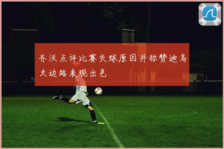 齐沃点评比赛失球原因并称赞迪乌夫边路表现出色