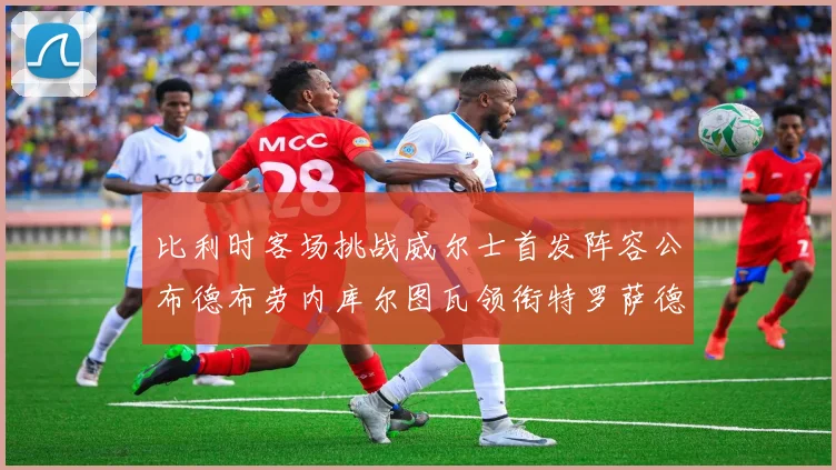 比利时客场挑战威尔士首发阵容公布德布劳内库尔图瓦领衔特罗萨德出战