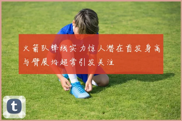 火箭队锋线实力惊人潜在首发身高与臂展均超常引发关注