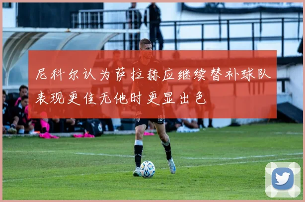 尼科尔认为萨拉赫应继续替补球队表现更佳无他时更显出色