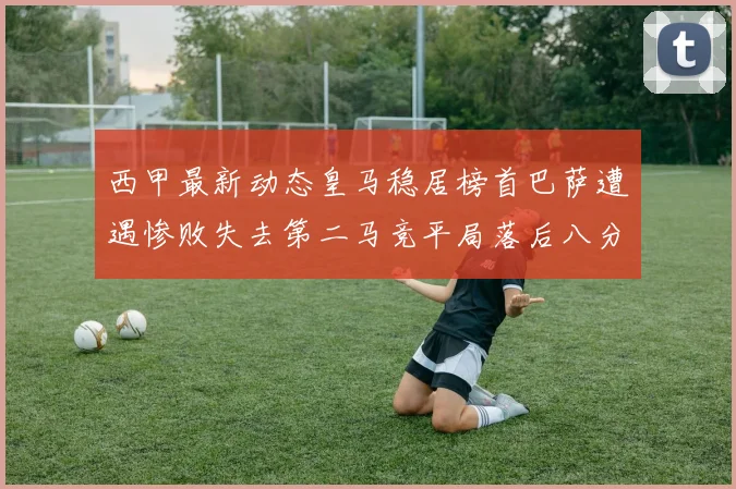 西甲最新动态皇马稳居榜首巴萨遭遇惨败失去第二马竞平局落后八分