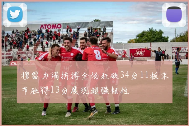 穆雷力竭拼搏全场狂砍34分11板末节独得13分展现超强韧性