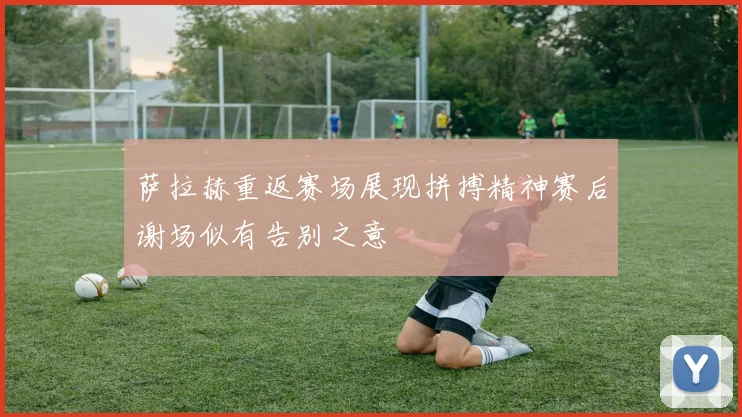 萨拉赫重返赛场展现拼搏精神赛后谢场似有告别之意