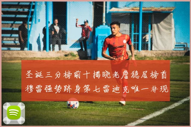 圣诞三分榜前十揭晓老詹稳居榜首穆雷强势跻身第七雷迪克唯一非现役球员