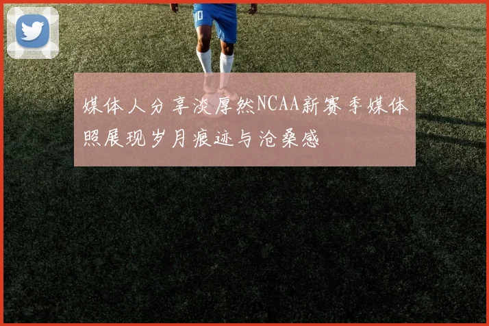 媒体人分享淡厚然NCAA新赛季媒体照展现岁月痕迹与沧桑感