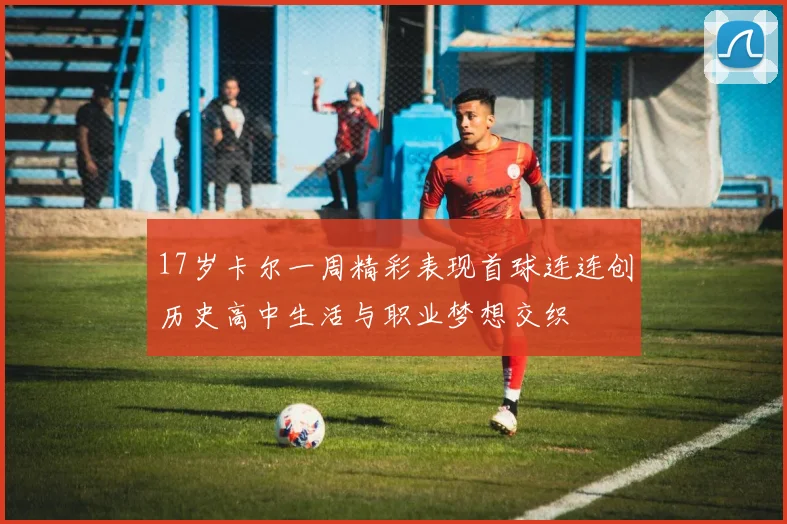 17岁卡尔一周精彩表现首球连连创历史高中生活与职业梦想交织