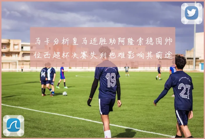 马卡分析皇马连胜助阿隆索稳固帅位西超杯决赛失利也难影响其前途