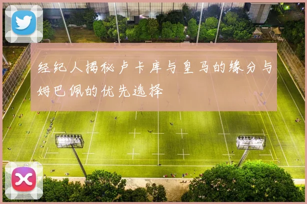 经纪人揭秘卢卡库与皇马的缘分与姆巴佩的优先选择