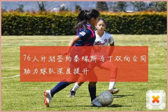 76人计划签约泰瑞斯马丁双向合同助力球队深度提升