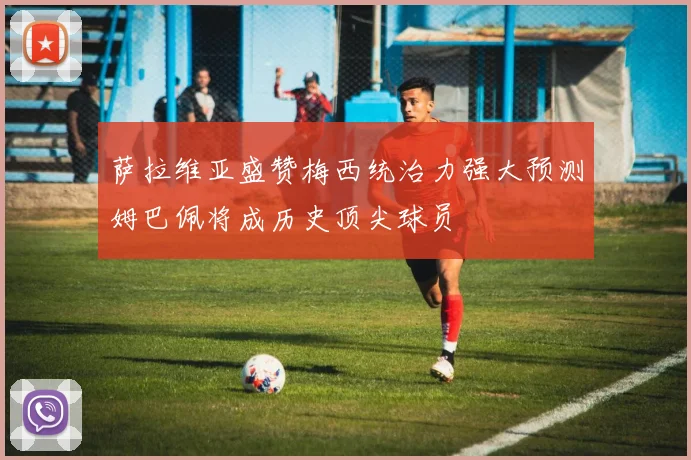 萨拉维亚盛赞梅西统治力强大预测姆巴佩将成历史顶尖球员