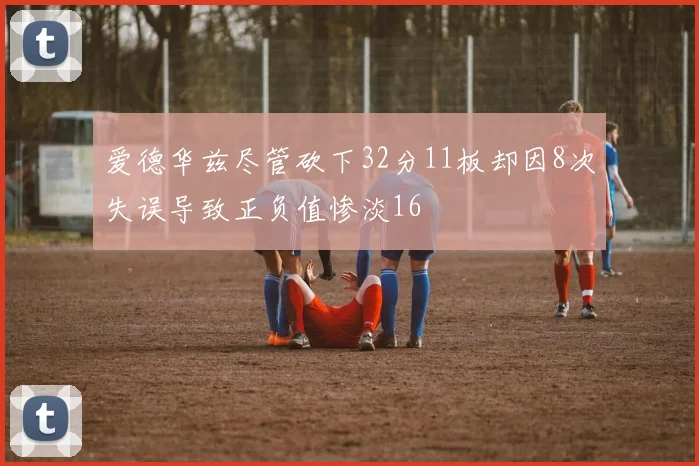 爱德华兹尽管砍下32分11板却因8次失误导致正负值惨淡16