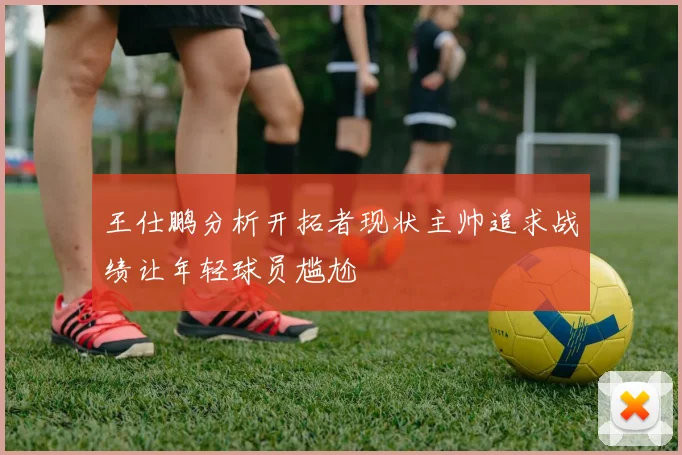 王仕鹏分析开拓者现状主帅追求战绩让年轻球员尴尬