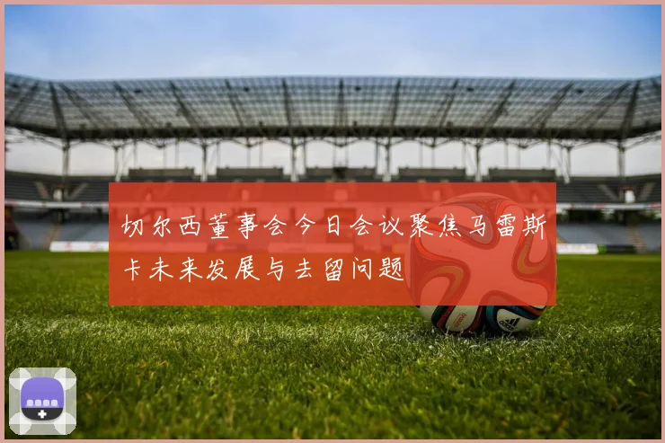 切尔西董事会今日会议聚焦马雷斯卡未来发展与去留问题