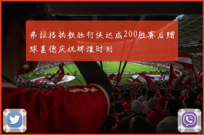 弗拉格执教独行侠达成200胜赛后赠球基德庆祝辉煌时刻