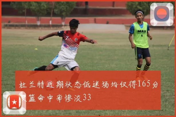 杜兰特近期状态低迷场均仅得165分投篮命中率惨淡33