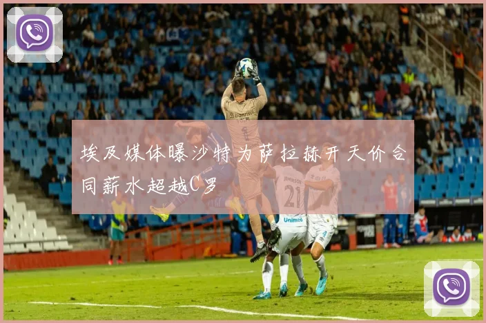 埃及媒体曝沙特为萨拉赫开天价合同薪水超越C罗