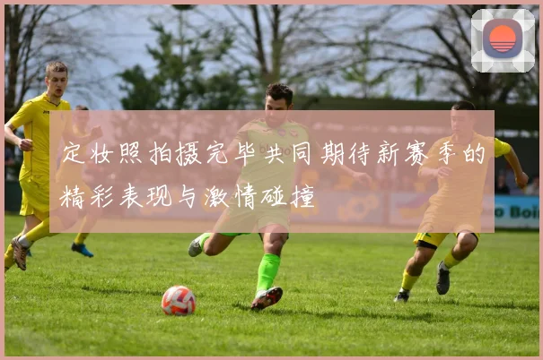 定妆照拍摄完毕共同期待新赛季的精彩表现与激情碰撞