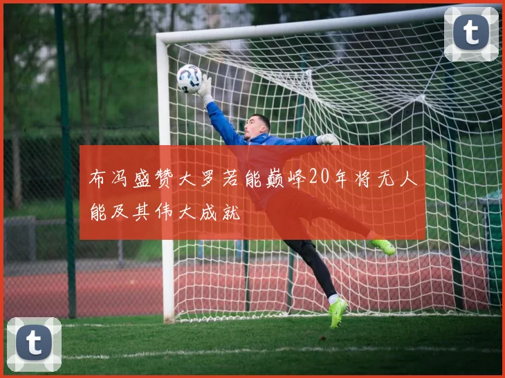 布冯盛赞大罗若能巅峰20年将无人能及其伟大成就