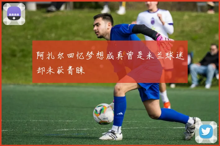 阿扎尔回忆梦想成真曾是米兰球迷却未获青睐