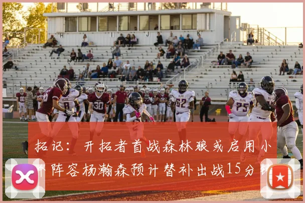 拓记：开拓者首战森林狼或启用小个阵容杨瀚森预计替补出战15分钟