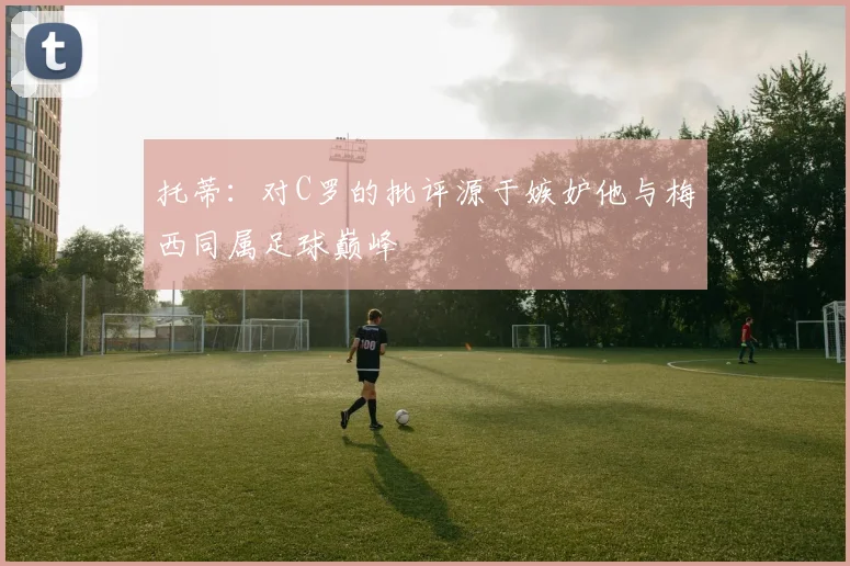 托蒂：对C罗的批评源于嫉妒他与梅西同属足球巅峰
