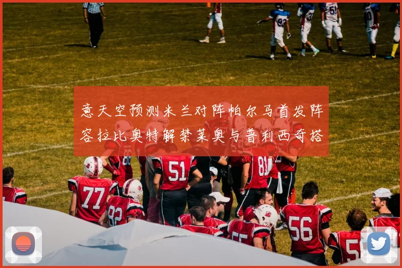 意天空预测米兰对阵帕尔马首发阵容拉比奥特解禁莱奥与普利西奇搭档出战