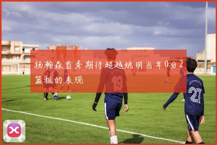 杨瀚森首秀期待超越姚明当年0分2篮板的表现