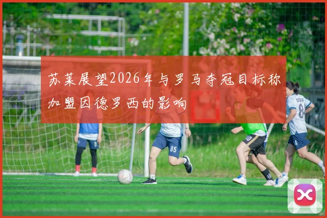 苏莱展望2026年与罗马夺冠目标称加盟因德罗西的影响