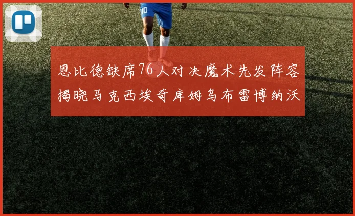 恩比德缺席76人对决魔术先发阵容揭晓马克西埃奇库姆乌布雷博纳沃克齐上阵