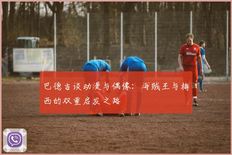 巴德吉谈动漫与偶像：海贼王与梅西的双重启发之路
