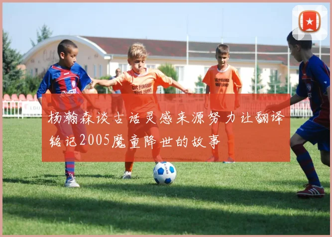 杨瀚森谈古话灵感来源努力让翻译铭记2005魔童降世的故事