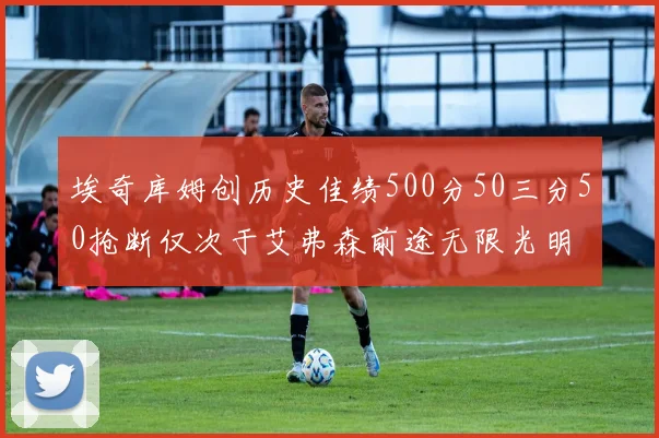 埃奇库姆创历史佳绩500分50三分50抢断仅次于艾弗森前途无限光明