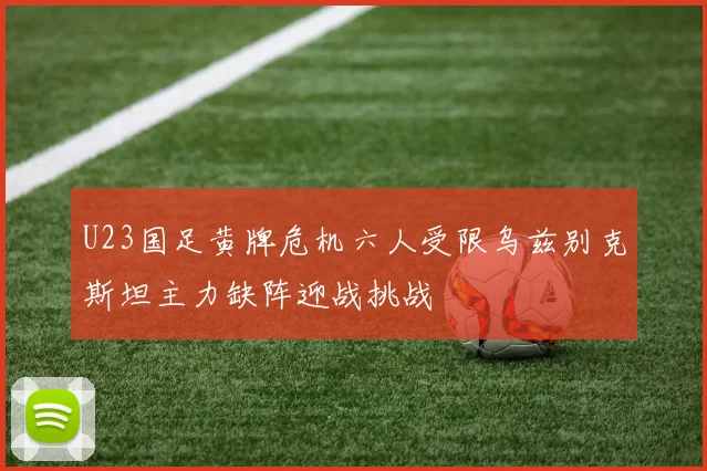 U23国足黄牌危机六人受限乌兹别克斯坦主力缺阵迎战挑战
