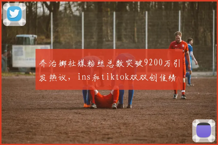 乔治娜社媒粉丝总数突破9200万引发热议，ins和tiktok双双创佳绩