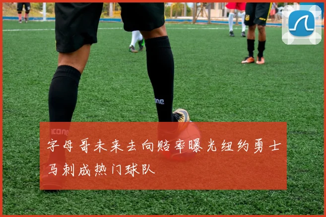 字母哥未来去向赔率曝光纽约勇士马刺成热门球队
