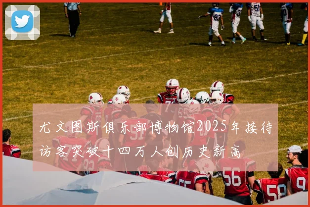 尤文图斯俱乐部博物馆2025年接待访客突破十四万人创历史新高